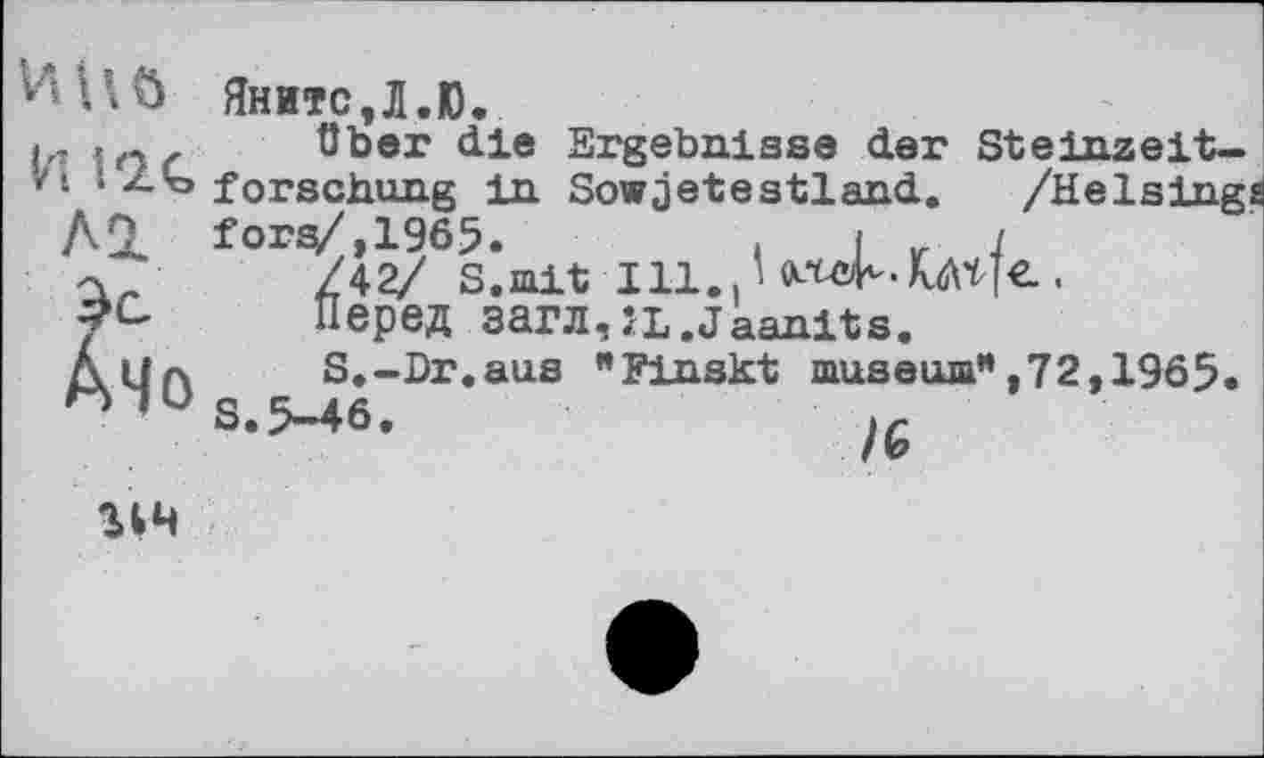 ﻿ViUÖ
И і IC
Al
й»
Яните,Л.Ю.
über die Ergebnisse der Steinzeitforschung in Sowjetsstland. /Heising fors/,1965.	. j „ i
/42/ S.mit І11..НШ^ЛЛНЄ..
Перед загл,ÎL.Jaanits.
S.-Dr.aus "Finskt museum”,72,1965. S.5-46.
